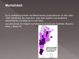 Mortalidad:
Es la cantidad promedio de fallecimientos producidos en un año cada
1000 habitantes. En Argentina, esta tasa registró una tendencia
descendente a lo largo de los períodos.
Las provincias con mayor mortalidad en el país son Córdoba, Buenos
Aires y Santa Fe.
 