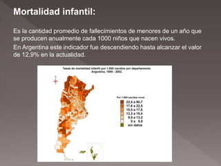 Mortalidad infantil:
Es la cantidad promedio de fallecimientos de menores de un año que
se producen anualmente cada 1000 niños que nacen vivos.
En Argentina este indicador fue descendiendo hasta alcanzar el valor
de 12,9% en la actualidad.
 