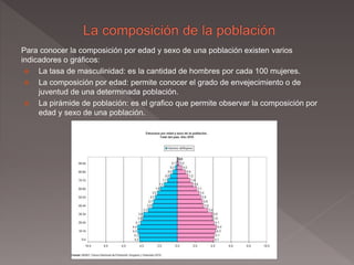 Para conocer la composición por edad y sexo de una población existen varios
indicadores o gráficos:
 La tasa de masculinidad: es la cantidad de hombres por cada 100 mujeres.
 La composición por edad: permite conocer el grado de envejecimiento o de
juventud de una determinada población.
 La pirámide de población: es el grafico que permite observar la composición por
edad y sexo de una población.
 