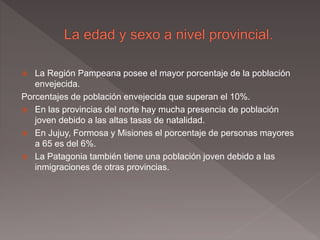  La Región Pampeana posee el mayor porcentaje de la población
envejecida.
Porcentajes de población envejecida que superan el 10%.
 En las provincias del norte hay mucha presencia de población
joven debido a las altas tasas de natalidad.
 En Jujuy, Formosa y Misiones el porcentaje de personas mayores
a 65 es del 6%.
 La Patagonia también tiene una población joven debido a las
inmigraciones de otras provincias.
 