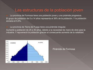  La provincia de Formosa tiene una población joven y una pirámide progresiva.
El grupo de población de 0 a 14 años representa el 36% de la población. Y la población
anciana el 5,5%.
 La provincia de Tierra del Fuego tiene una pirámide irregular.
Aumentó a población de 25 a 40 años, debido a la necesidad de mano de obre para la
industria. Y rejuveneció la población gracias al consecuente aumento de la natalidad.
Pirámide de Formosa
 