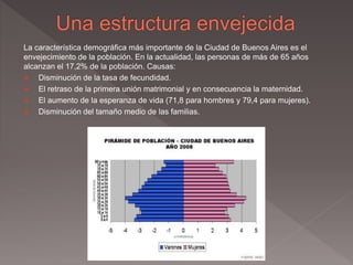 La característica demográfica más importante de la Ciudad de Buenos Aires es el
envejecimiento de la población. En la actualidad, las personas de más de 65 años
alcanzan el 17,2% de la población. Causas:
 Disminución de la tasa de fecundidad.
 El retraso de la primera unión matrimonial y en consecuencia la maternidad.
 El aumento de la esperanza de vida (71,8 para hombres y 79,4 para mujeres).
 Disminución del tamaño medio de las familias.
 