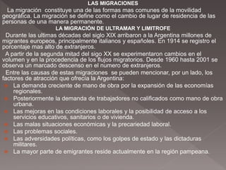 LAS MIGRACIONES
La migración constituye una de las formas mas comunes de la movilidad
geográfica. La migración se define como el cambio de lugar de residencia de las
personas de una manera permanente.
LA MIGRACIÓN DE ULTRAMAR Y LIMITROFE
Durante las ultimas décadas del siglo XIX arribaron a la Argentina millones de
migrantes europeos, principalmente italianos y españoles. En 1914 se registro el
porcentaje mas alto de extranjeros.
A partir de la segunda mitad del sigo XX se experimentaron cambios en el
volumen y en la procedencia de los flujos migratorios. Desde 1960 hasta 2001 se
observa un marcado descenso en el numero de extranjeros.
Entre las causas de estas migraciones se pueden mencionar, por un lado, los
factores de atracción que ofrecía la Argentina:
 La demanda creciente de mano de obra por la expansión de las economías
regionales.
 Posteriormente la demanda de trabajadores no calificados como mano de obra
urbana.
 Las mejoras en las condiciones laborales y la posibilidad de acceso a los
servicios educativos, sanitarios o de vivienda.
 Las malas situaciones económicas y la precariedad laboral.
 Las problemas sociales.
 Las adversidades políticas, como los golpes de estado y las dictaduras
militares.
 La mayor parte de emigrantes reside actualmente en la región pampeana.
 