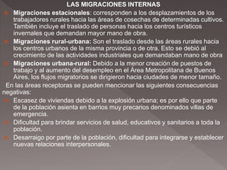 LAS MIGRACIONES INTERNAS
 Migraciones estacionales: corresponden a los desplazamientos de los
trabajadores rurales hacia las áreas de cosechas de determinadas cultivos.
También incluye el traslado de personas hacia los centros turísticos
invernales que demandan mayor mano de obra.
 Migraciones rural-urbana: Son el traslado desde las áreas rurales hacia
los centros urbanos de la misma provincia o de otra. Esto se debió al
crecimiento de las actividades industriales que demandaban mano de obra
 Migraciones urbana-rural: Debido a la menor creación de puestos de
trabajo y al aumento del desempleo en el Área Metropolitana de Buenos
Aires, los flujos migratorios se dirigieron hacia ciudades de menor tamaño.
En las áreas receptoras se pueden mencionar las siguientes consecuencias
negativas:
 Escasez de viviendas debido a la explosión urbana; es por ello que parte
de la población asienta en barrios muy precarios denominados villas de
emergencia.
 Dificultad para brindar servicios de salud, educativos y sanitarios a toda la
población.
 Desarraigo por parte de la población, dificultad para integrarse y establecer
nuevas relaciones interpersonales.
 