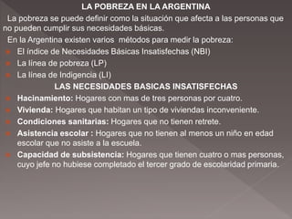 LA POBREZA EN LA ARGENTINA
La pobreza se puede definir como la situación que afecta a las personas que
no pueden cumplir sus necesidades básicas.
En la Argentina existen varios métodos para medir la pobreza:
 El índice de Necesidades Básicas Insatisfechas (NBI)
 La línea de pobreza (LP)
 La línea de Indigencia (LI)
LAS NECESIDADES BASICAS INSATISFECHAS
 Hacinamiento: Hogares con mas de tres personas por cuatro.
 Vivienda: Hogares que habitan un tipo de viviendas inconveniente.
 Condiciones sanitarias: Hogares que no tienen retrete.
 Asistencia escolar : Hogares que no tienen al menos un niño en edad
escolar que no asiste a la escuela.
 Capacidad de subsistencia: Hogares que tienen cuatro o mas personas,
cuyo jefe no hubiese completado el tercer grado de escolaridad primaria.
 