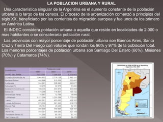 LA POBLACION URBANA Y RURAL
Una característica singular de la Argentina es el aumento constante de la población
urbana a lo largo de los censos. El proceso de la urbanización comenzó a principios del
siglo XX, beneficiado por las corrientes de migración europea y fue unos de los primero
en América Latina.
El INDEC considera población urbana a aquella que reside en localidades de 2.000 o
mas habitantes o se consideraría población rural.
Las provincias con mayor porcentaje de población urbana son Buenos Aires, Santa
Cruz y Tierra Del Fuego con valores que rondan los 96% y 97% de la población total.
Los menores porcentajes de población urbana son Santiago Del Estero (66%), Misiones
(70%) y Catamarca (74%).
 