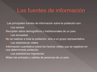 Las principales fuentes de información sobre la población son:
 Los censos
Recopilan datos demográficos y habitacionales de un país.
 Las encuestas
No se realizan a toda la población, sino a un grupo representativo.
 Las estadísticas vitales
Información cuantitativa sobre los hechos vitales que se registran en
una determinada población.
 Las estadísticas migratorias
Miden las entradas y salidas de personas de un país.
 