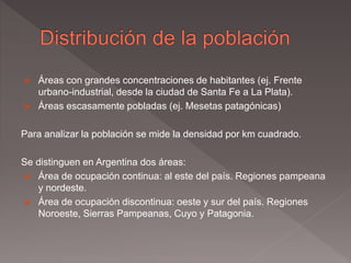  Áreas con grandes concentraciones de habitantes (ej. Frente
urbano-industrial, desde la ciudad de Santa Fe a La Plata).
 Áreas escasamente pobladas (ej. Mesetas patagónicas)
Para analizar la población se mide la densidad por km cuadrado.
Se distinguen en Argentina dos áreas:
 Área de ocupación continua: al este del país. Regiones pampeana
y nordeste.
 Área de ocupación discontinua: oeste y sur del país. Regiones
Noroeste, Sierras Pampeanas, Cuyo y Patagonia.
 