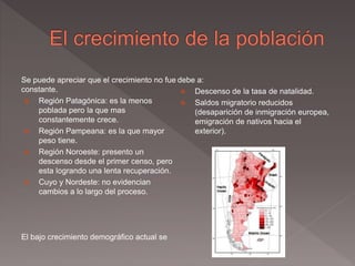 Se puede apreciar que el crecimiento no fue
constante.
 Región Patagónica: es la menos
poblada pero la que mas
constantemente crece.
 Región Pampeana: es la que mayor
peso tiene.
 Región Noroeste: presento un
descenso desde el primer censo, pero
esta logrando una lenta recuperación.
 Cuyo y Nordeste: no evidencian
cambios a lo largo del proceso.
El bajo crecimiento demográfico actual se
debe a:
 Descenso de la tasa de natalidad.
 Saldos migratorio reducidos
(desaparición de inmigración europea,
emigración de nativos hacia el
exterior).
 