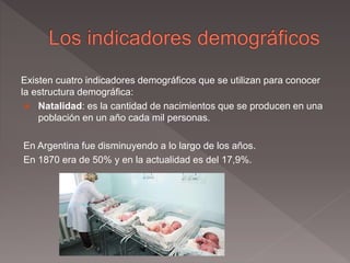 Existen cuatro indicadores demográficos que se utilizan para conocer
la estructura demográfica:
 Natalidad: es la cantidad de nacimientos que se producen en una
población en un año cada mil personas.
En Argentina fue disminuyendo a lo largo de los años.
En 1870 era de 50% y en la actualidad es del 17,9%.
 