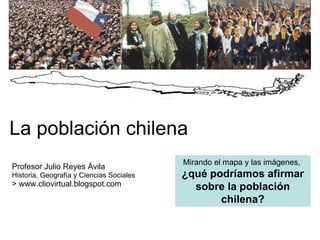 La población chilena Profesor Julio Reyes Ávila Historia, Geografía y Ciencias Sociales > www.cliovirtual.blogspot.com Mirando el mapa y las imágenes,  ¿qué podríamos afirmar sobre la población chilena? 