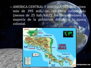 AMERICA CENTRAL Y AMERICA DEL SUR: viven más de 395 mill., se considera subpoblada  (menos de 25 hab/km2), las costas reúnen la mayoría de la población debido a la época colonial. 