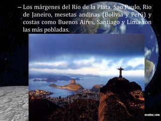 Los márgenes del Río de la Plata, Sao Paulo, Rio de Janeiro, mesetas andinas (Bolivia y Perú) y costas como Buenos Aires, Santiago y Lima son las más pobladas. 
