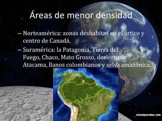 Áreas de menor densidadNorteamérica: zonas deshabitas en el ártico y centro de Canadá.Suramérica: la Patagonia, Tierra del Fuego, Chaco, Mato Grosso, desierto de Atacama, llanos colombianos y selva amazónica. 