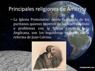Principales religiones de AméricaLa Iglesia Protestante: desde la llegada de los puritanos quienes huyeron de Inglaterra debido a problemas con la Iglesia Católica y la Anglicana, son los seguidores radicales de la reforma de Juan Calvino.