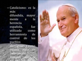 Catolicismo: es la más difundida, mayormente a la herencia española, fue utilizada como herramienta de control de los pueblos aborígenes y como excusa para su dominación. Algunos países la religión oficial es el Catolicismo. 