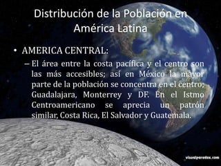 Distribución de la Población en América Latina AMERICA CENTRAL:El área entre la costa pacífica y el centro son las más accesibles; así en México la mayor parte de la población se concentra en el centro; Guadalajara, Monterrey y DF. En el Istmo Centroamericano se aprecia un patrón similar, Costa Rica, El Salvador y Guatemala.