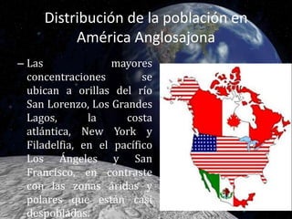 Distribución de la población en América Anglosajona Las mayores concentraciones se ubican a orillas del río San Lorenzo, Los Grandes Lagos, la costa atlántica, New York y Filadelfia, en el pacífico Los Ángeles y San Francisco, en contraste con las zonas áridas y polares que están casi despobladas.