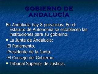 GOBIERNO DE ANDALUCÍA En Andalucía hay 8 provincias. En el Estatuto de Autonomía se establecen las instituciones para su gobierno:  La Junta de Andalucía:  -El Parlamento. -Presidente de la Junta. -El Consejo del Gobierno. Tribunal Superior de Justicia. 