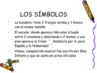 LOS SÍMBOLOS La bandera: tiene 2 franjas verdes y 1 blanca con el mismo tamaño. El escudo: donde aparece Hércules situado entre 2 columnas y dominando a 2 leones, a sus pies aparece la frase: ´´ Andalucía por sí, para España y la Humanidad ``. Himno: composición musical fue escrita por Blas Infante y que se canta en actos oficiales. 