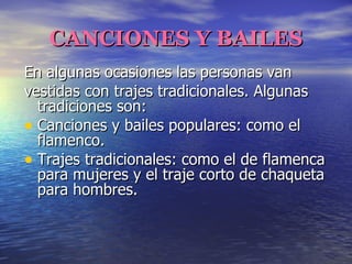 CANCIONES Y BAILES En algunas ocasiones las personas van vestidas con trajes tradicionales. Algunas tradiciones son: Canciones y bailes populares: como el flamenco. Trajes tradicionales: como el de flamenca para mujeres y el traje corto de chaqueta para hombres. 