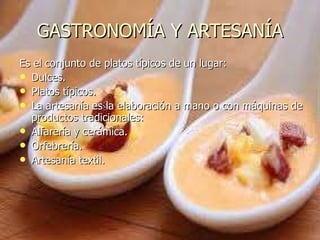 GASTRONOMÍA Y ARTESANÍA Es el conjunto de platos típicos de un lugar: Dulces. Platos típicos.  La artesanía es la elaboración a mano o con máquinas de productos tradicionales: Alfarería y cerámica. Orfebrería. Artesanía textil.  