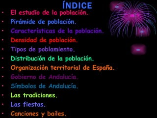 ÍNDICE El estudio de la población.   Pirámide de población.  Características de la población. Densidad de población. Tipos de poblamiento. Distribución de la población. Organización territorial de España. Gobierno de Andalucía. Símbolos de Andalucía. Las tradiciones.   Las fiestas. Canciones y bailes. Gastronomía y artesanía. 