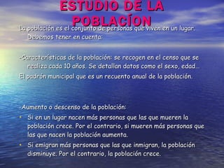 ESTUDIO DE LA POBLACÍON La población es el conjunto de personas que viven en un lugar.  Debemos tener en cuenta: -Características de la población: se recogen en el censo que se realiza cada 10 años. Se detallan datos como el sexo, edad… El padrón municipal que es un recuento anual de la población. -Aumento o descenso de la población:  Si en un lugar nacen más personas que las que mueren la población crece. Por el contrario, si mueren más personas que las que nacen la población aumenta. Si emigran más personas que las que inmigran, la población disminuye. Por el contrario, la población crece. 