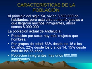 CARACTERISTICAS DE LA POBLACIÓN Al principio del siglo XX, vivían 3.500.000 de habitantes, pero esta cifra aumentó gracias a que llegaron muchos inmigrantes, ahora somos 8.000.000 La población actual de Andalucía: Población por sexo: hay más mujeres que hombres. Por grupos de edad: 63% desde los 15 a los 65 años. 22% desde los 0 a los 14. 15% desde más de los 65 años. Población inmigrantes: hay unos 600.000 inmigrantes. 