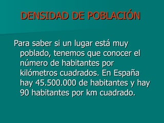DENSIDAD DE POBLACIÓN   Para saber si un lugar está muy poblado, tenemos que conocer el número de habitantes por kilómetros cuadrados. En España hay 45.500.000 de habitantes y hay 90 habitantes por km cuadrado. 