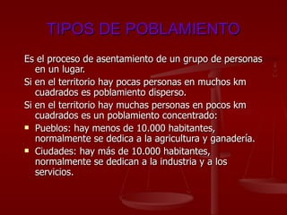 TIPOS DE POBLAMIENTO Es el proceso de asentamiento de un grupo de personas en un lugar.  Si en el territorio hay pocas personas en muchos km cuadrados es poblamiento disperso.  Si en el territorio hay muchas personas en pocos km cuadrados es un poblamiento concentrado: Pueblos: hay menos de 10.000 habitantes, normalmente se dedica a la agricultura y ganadería. Ciudades: hay más de 10.000 habitantes, normalmente se dedican a la industria y a los servicios. 