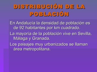 DISTRIBUCIÓN DE LA POBLACIÓN En Andalucía la densidad de población es de 92 habitantes por km cuadrado. La mayoría de la población vive en Sevilla, Málaga y Granada.  Los paisajes muy urbanizados se llaman área metropolitana. 