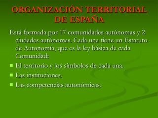 ORGANIZACIÓN TERRITORIAL DE ESPAÑA Está formada por 17 comunidades autónomas y 2 ciudades autónomas. Cada una tiene un Estatuto de Autonomía, que es la ley básica de cada Comunidad:  El territorio y los símbolos de cada una. Las instituciones. Las competencias autonómicas. 