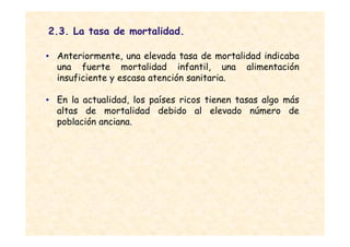 2.3. La tasa de mortalidad.

• Anteriormente, una elevada tasa de mortalidad indicaba
  una fuerte mortalidad infantil, una alimentación
  insuficiente y escasa atención sanitaria.

• En la actualidad, los países ricos tienen tasas algo más
  altas de mortalidad debido al elevado número de
  población anciana.
 