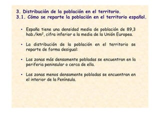 3. Distribución de la población en el territorio.
3.1. Cómo se reparte la población en el territorio español.

  • España tiene una densidad media de población de 89,3
    hab./km2, cifra inferior a la media de la Unión Europea.

  • La distribución de la población en el territorio se
    reparte de forma desigual:

  • Las zonas más densamente pobladas se encuentran en la
    periferia peninsular o cerca de ella.

  • Las zonas menos densamente pobladas se encuentran en
    el interior de la Península.
 