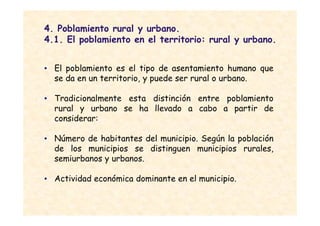 4. Poblamiento rural y urbano.
4.1. El poblamiento en el territorio: rural y urbano.


• El poblamiento es el tipo de asentamiento humano que
  se da en un territorio, y puede ser rural o urbano.

• Tradicionalmente esta distinción entre poblamiento
  rural y urbano se ha llevado a cabo a partir de
  considerar:

• Número de habitantes del municipio. Según la población
  de los municipios se distinguen municipios rurales,
  semiurbanos y urbanos.

• Actividad económica dominante en el municipio.
 