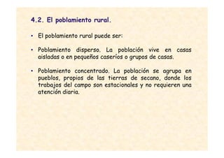4.2. El poblamiento rural.

• El poblamiento rural puede ser:

• Poblamiento disperso. La población vive en casas
  aisladas o en pequeños caseríos o grupos de casas.

• Poblamiento concentrado. La población se agrupa en
  pueblos, propios de las tierras de secano, donde los
  trabajos del campo son estacionales y no requieren una
  atención diaria.
 