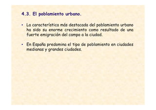 4.3. El poblamiento urbano.

• La característica más destacada del poblamiento urbano
  ha sido su enorme crecimiento como resultado de una
  fuerte emigración del campo a la ciudad.

• En España predomina el tipo de poblamiento en ciudades
  medianas y grandes ciudades.
 