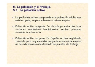 5. La población y el trabajo.
5.1. La población activa.

• La población activa comprende a la población adulta que
  está ocupada, en paro o busca su primer empleo.

• Población activa ocupada. Se distribuye entre los tres
  sectores económicos tradicionales: sector primario,
  secundario y terciario.

• Población activa en paro. En España se han registrado
  tasas de paro muy elevadas porque la creación de empleo
  no ha sido paralela a la demanda de puestos de trabajo.
 