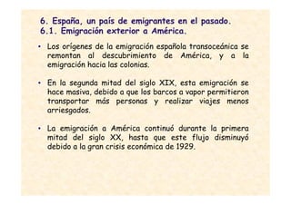 6. España, un país de emigrantes en el pasado.
6.1. Emigración exterior a América.
• Los orígenes de la emigración española transoceánica se
  remontan al descubrimiento de América, y a la
  emigración hacia las colonias.

• En la segunda mitad del siglo XIX, esta emigración se
  hace masiva, debido a que los barcos a vapor permitieron
  transportar más personas y realizar viajes menos
  arriesgados.

• La emigración a América continuó durante la primera
  mitad del siglo XX, hasta que este flujo disminuyó
  debido a la gran crisis económica de 1929.
 