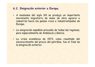 6.2. Emigración exterior a Europa.

• A mediados del siglo XX se produjo un importante
  movimiento migratorio de mano de obra agraria e
  industrial hacia los países ricos e industrializados de
  Europa.

• La emigración española procedía de todas las regiones,
  pero especialmente de Andalucía y Galicia.

• La crisis económica de 1973, como resultado del
  encarecimiento del precio del petróleo, fue el final de
  la emigración exterior.
 