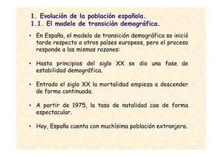1. Evolución de la población española.
1.1. El modelo de transición demográfica.
• En España, el modelo de transición demográfica se inició
  tarde respecto a otros países europeos, pero el proceso
  responde a las mismas razones:

• Hasta principios del siglo XX se dio una fase de
  estabilidad demográfica.

• Entrado el siglo XX la mortalidad empieza a descender
  de forma continuada.

• A partir de 1975, la tasa de natalidad cae de forma
  espectacular.

• Hoy, España cuenta con muchísima población extranjera.
 