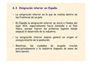 6.3. Emigración interior en España.

• La emigración interior es la que se realiza dentro de
  las fronteras de un país.

• En España la emigración interior se inició a finales del
  siglo XIX, especialmente hacia Cataluña y el País
  Vasco, porque fueron los primeros lugares donde
  empezó el desarrollo de la industria.

• La emigración interior masiva generó en origen el
  envejecimiento de la población.

• Mientras,    las  ciudades    de   acogida   crecían
  precipitadamente y la industria disponía de mano de
  obra barata.
 