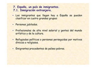 7. España, un país de inmigrantes.
7.1. Inmigración extranjera.
• Los inmigrantes que llegan hoy a España se pueden
  clasificar en cuatro grandes grupos:

• Personas jubiladas.

• Profesionales de alto nivel salarial y gentes del mundo
  artístico y de la cultura.

• Refugiados políticos o personas perseguidas por motivos
  étnicos o religiosos.

• Emigrantes procedentes de países pobres.
 