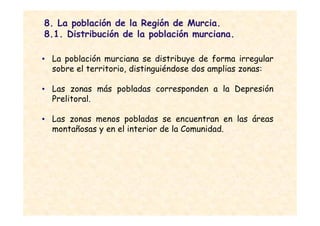 8. La población de la Región de Murcia.
8.1. Distribución de la población murciana.

• La población murciana se distribuye de forma irregular
  sobre el territorio, distinguiéndose dos amplias zonas:

• Las zonas más pobladas corresponden a la Depresión
  Prelitoral.

• Las zonas menos pobladas se encuentran en las áreas
  montañosas y en el interior de la Comunidad.
 