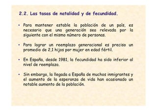 2.2. Las tasas de natalidad y de fecundidad.

• Para mantener estable la población de un país, es
  necesario que una generación sea relevada por la
  siguiente con el mismo número de personas.

• Para lograr un reemplazo generacional es preciso un
  promedio de 2,1 hijos por mujer en edad fértil.

• En España, desde 1981, la fecundidad ha sido inferior al
  nivel de reemplazo.

• Sin embargo, la llegada a España de muchos inmigrantes y
  el aumento de la esperanza de vida han ocasionado un
  notable aumento de la población.
 