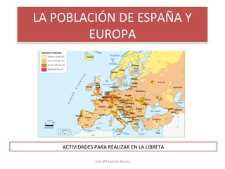 LA POBLACIÓN DE ESPAÑA Y
EUROPA
LA POBLACIÓN DE ESPAÑA Y
EUROPA
ACTIVIDADES PARA REALIZAR EN LA LIBRETA
José Mª Castillo Alonso
 