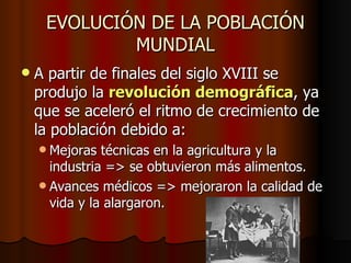 EVOLUCIÓN DE LA POBLACIÓN
             MUNDIAL
   A partir de finales del siglo XVIII se
    produjo la revolución demográfica, ya
    que se aceleró el ritmo de crecimiento de
    la población debido a:
     Mejoras  técnicas en la agricultura y la
      industria => se obtuvieron más alimentos.
     Avances médicos => mejoraron la calidad de
      vida y la alargaron.
 