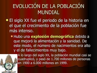 EVOLUCIÓN DE LA POBLACIÓN
             MUNDIAL
   El siglo XX fue el periodo de la historia en
    el que el crecimiento de la población fue
    más intenso.
     Hubo  una explosión demográfica debido a
      que mejoró la alimentación y la sanidad. De
      este modo, el número de nacimientos era alto
      y el de fallecimientos muy bajo.
       A lo largo del siglo XX, la población mundial casi se
        cuadruplicó, y pasó de 1.700 millones de personas
        en 1900 a 6.000 millones en 1999.
 
