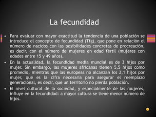 Para evaluar con mayor exactitud la tendencia de una población se introduce el concepto de fecundidad (Tfg), que pone en relación el número de nacidos con las posibilidades concretas de procreación, es decir, con el número de mujeres en edad fértil (mujeres con edades entre 15 y 49 años). En la actualidad, la fecundidad media mundial es de 3 hijos por mujer. Sin embargo, las mujeres africanas tienen 5,5 hijos como promedio, mientras que las europeas no alcanzan los 2,1 hijos por mujer, que es la cifra necesaria para asegurar el reemplazo generacional, es decir, que un territorio no pierda población. El nivel cultural de la sociedad, y especialmente de las mujeres, influye en la fecundidad: a mayor cultura se tiene menor número de hijos. La fecundidad 